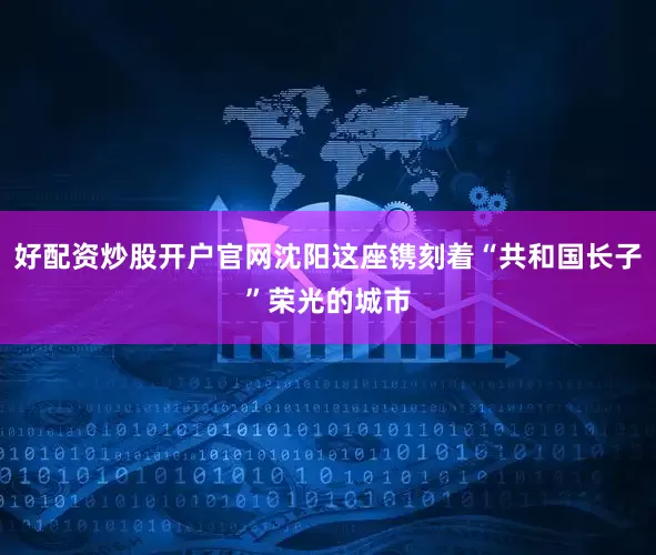 好配资炒股开户官网沈阳这座镌刻着“共和国长子”荣光的城市