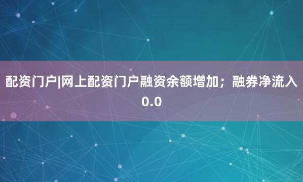 配资门户|网上配资门户融资余额增加；融券净流入0.0