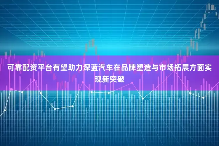 可靠配资平台有望助力深蓝汽车在品牌塑造与市场拓展方面实现新突破