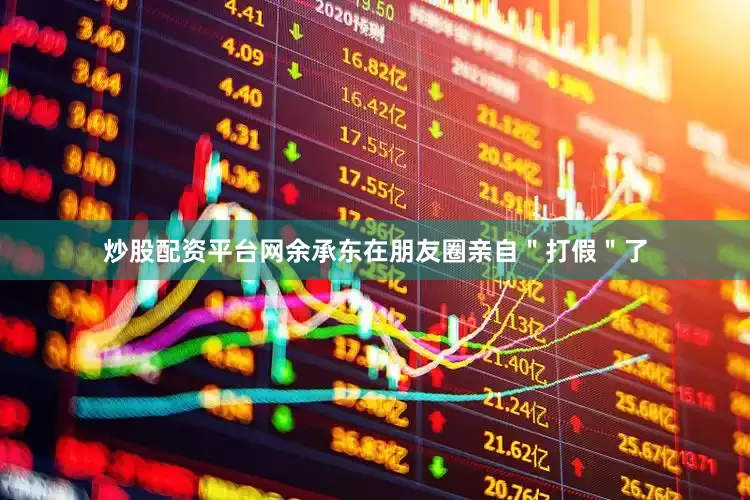 炒股配资平台网余承东在朋友圈亲自＂打假＂了