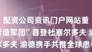 配资公司资讯门户网站重庆医疗“智造军团”首登杜塞尔多夫 渝德携手共推全球患者福祉