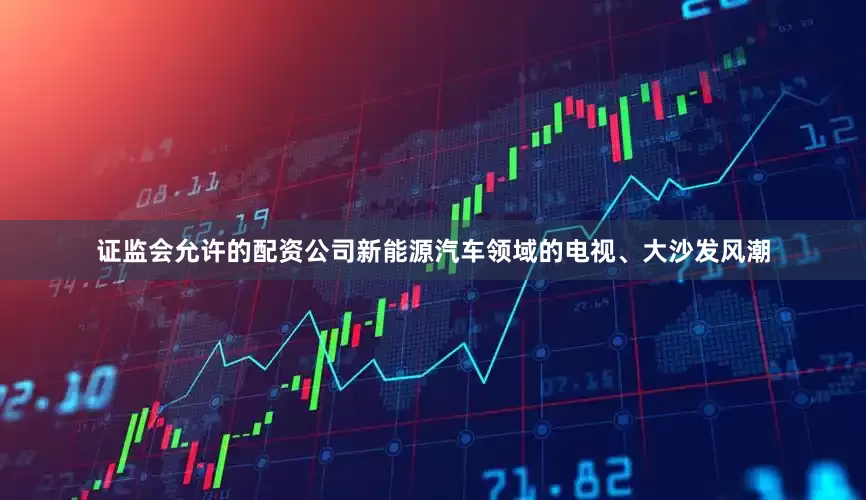证监会允许的配资公司新能源汽车领域的电视、大沙发风潮