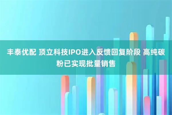 丰泰优配 顶立科技IPO进入反馈回复阶段 高纯碳粉已实现批量销售