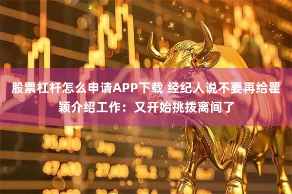 股票杠杆怎么申请APP下载 经纪人说不要再给瞿颖介绍工作：又开始挑拨离间了