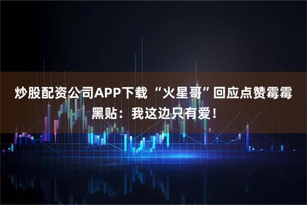 炒股配资公司APP下载 “火星哥”回应点赞霉霉黑贴：我这边只有爱！