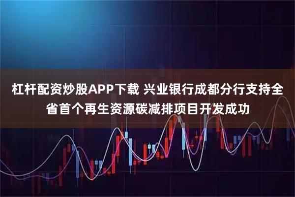 杠杆配资炒股APP下载 兴业银行成都分行支持全省首个再生资源碳减排项目开发成功