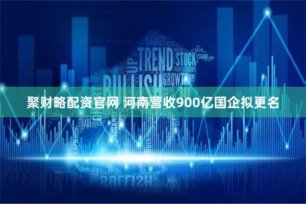 聚财略配资官网 河南营收900亿国企拟更名
