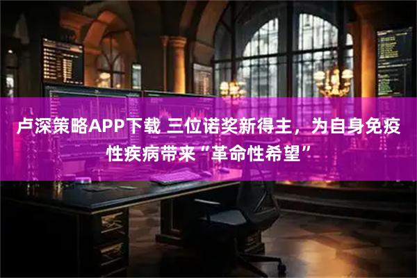 卢深策略APP下载 三位诺奖新得主，为自身免疫性疾病带来“革命性希望”