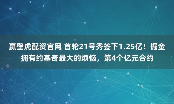 赢壁虎配资官网 首轮21号秀签下1.25亿！掘金拥有约基奇最大的烦恼，第4个亿元合约