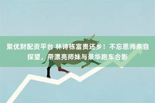 聚优财配资平台 林诗栋富贵还乡！不忘恩师亲自探望，带漂亮师妹与豪华跑车合影