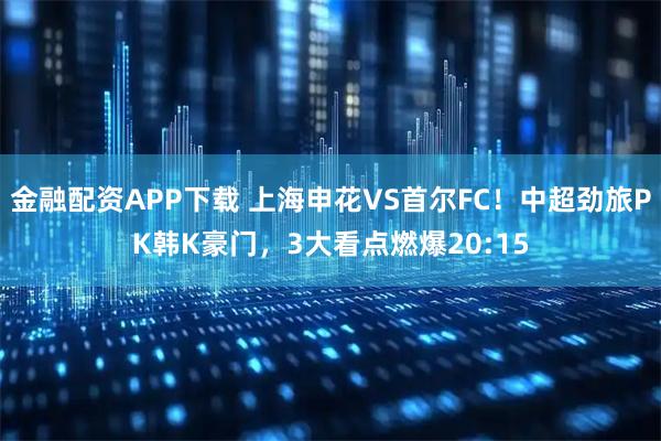 金融配资APP下载 上海申花VS首尔FC！中超劲旅PK韩K豪门，3大看点燃爆20:15