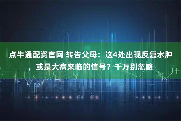 点牛通配资官网 转告父母：这4处出现反复水肿，或是大病来临的信号？千万别忽略