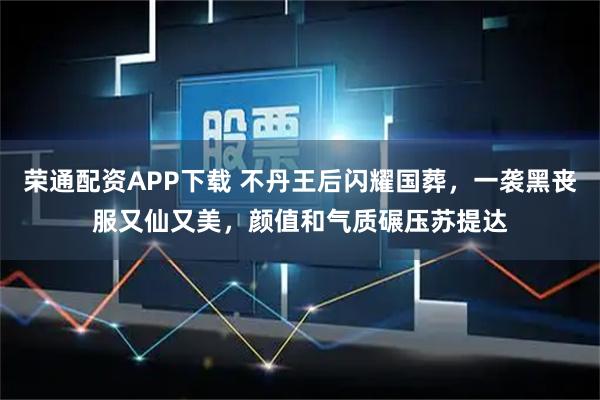 荣通配资APP下载 不丹王后闪耀国葬，一袭黑丧服又仙又美，颜值和气质碾压苏提达