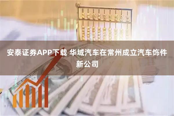 安泰证券APP下载 华域汽车在常州成立汽车饰件新公司