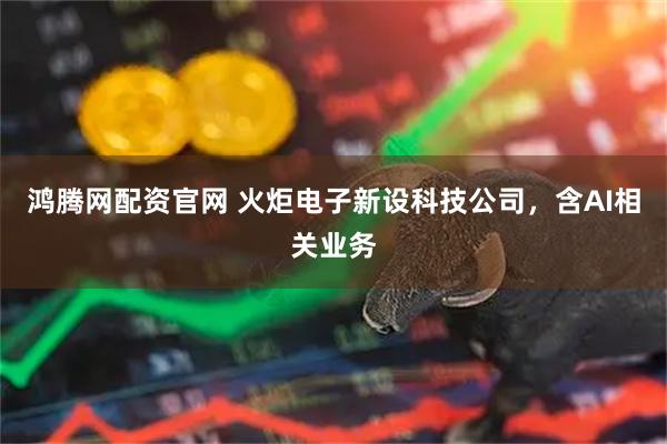 鸿腾网配资官网 火炬电子新设科技公司，含AI相关业务