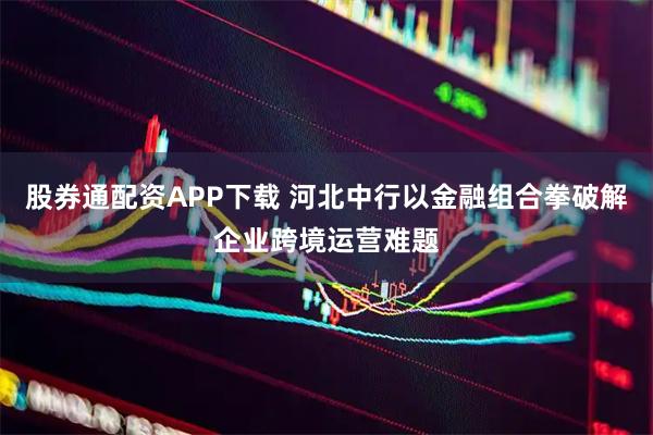 股券通配资APP下载 河北中行以金融组合拳破解企业跨境运营难题