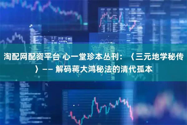 淘配网配资平台 心一堂珍本丛刊：〈三元地学秘传〉—— 解码蒋大鸿秘法的清代孤本