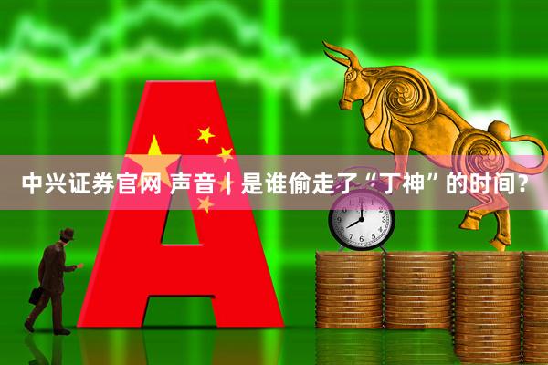 中兴证券官网 声音｜是谁偷走了“丁神”的时间？
