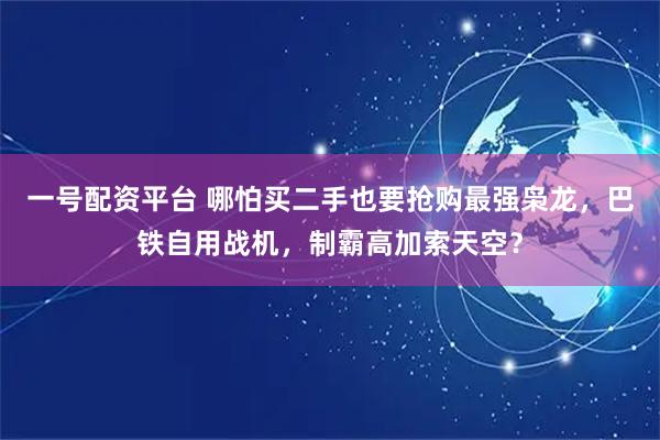 一号配资平台 哪怕买二手也要抢购最强枭龙，巴铁自用战机，制霸高加索天空？