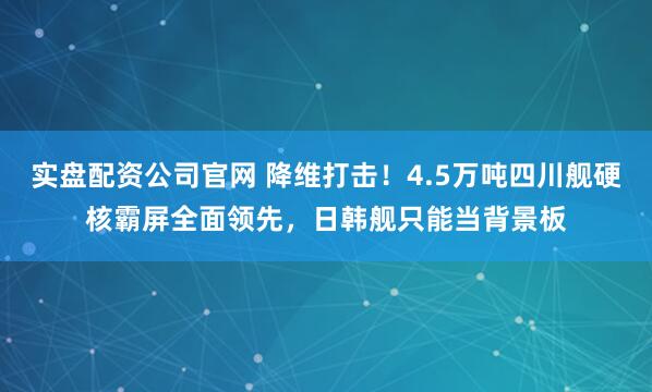 实盘配资公司官网 降维打击!4.5万吨四川舰硬核霸屏全面领先,日韩舰只能当背景板