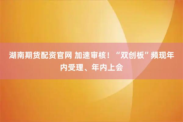 湖南期货配资官网 加速审核!“双创板”频现年内受理、年内上会