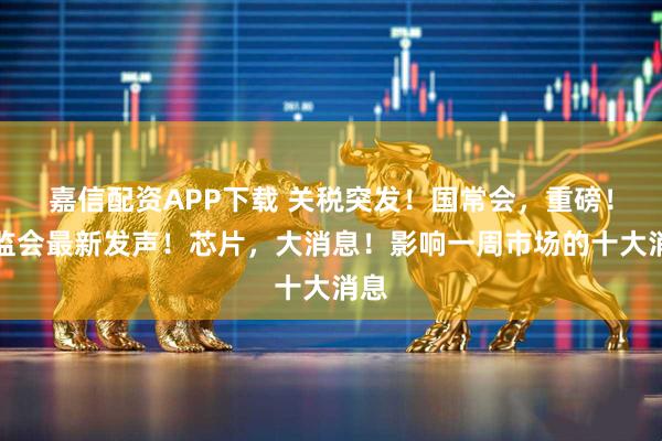嘉信配资APP下载 关税突发!国常会,重磅!证监会最新发声!芯片,大消息!影响一周市场的十大消息