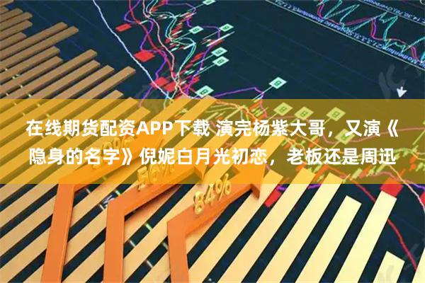 在线期货配资APP下载 演完杨紫大哥，又演《隐身的名字》倪妮白月光初恋，老板还是周迅