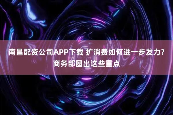 南昌配资公司APP下载 扩消费如何进一步发力?商务部圈出这些重点