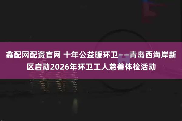 鑫配网配资官网 十年公益暖环卫——青岛西海岸新区启动2026年环卫工人慈善体检活动