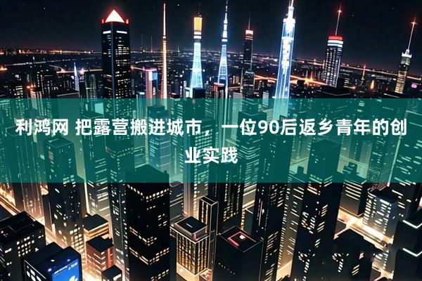利鸿网 把露营搬进城市，一位90后返乡青年的创业实践