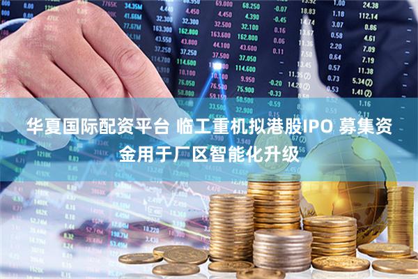 华夏国际配资平台 临工重机拟港股IPO 募集资金用于厂区智能化升级