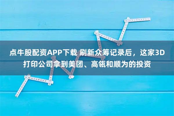 点牛股配资APP下载 刷新众筹记录后，这家3D打印公司拿到美团、高瓴和顺为的投资