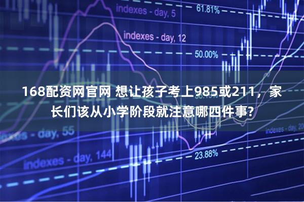 168配资网官网 想让孩子考上985或211，家长们该从小学阶段就注意哪四件事?