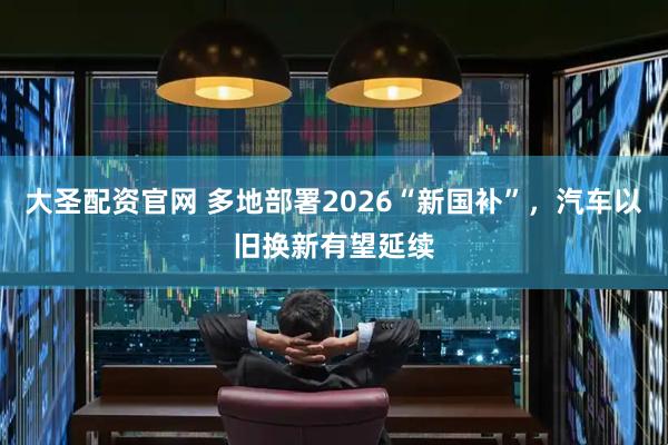 大圣配资官网 多地部署2026“新国补”，汽车以旧换新有望延续