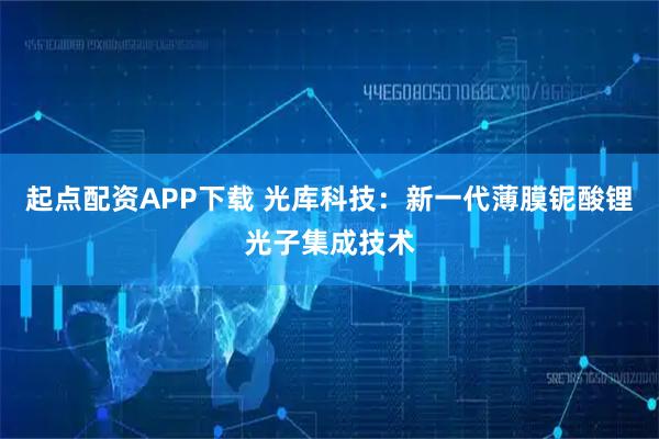 起点配资APP下载 光库科技：新一代薄膜铌酸锂光子集成技术