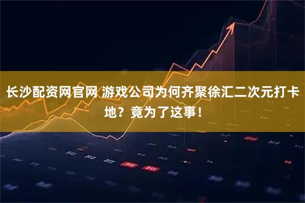 长沙配资网官网 游戏公司为何齐聚徐汇二次元打卡地？竟为了这事！