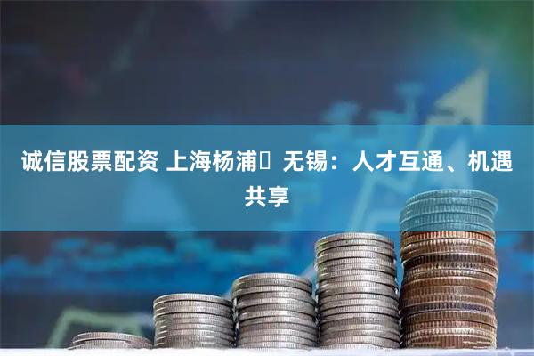 诚信股票配资 上海杨浦⇌无锡：人才互通、机遇共享