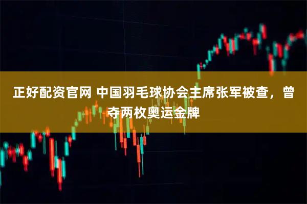 正好配资官网 中国羽毛球协会主席张军被查，曾夺两枚奥运金牌