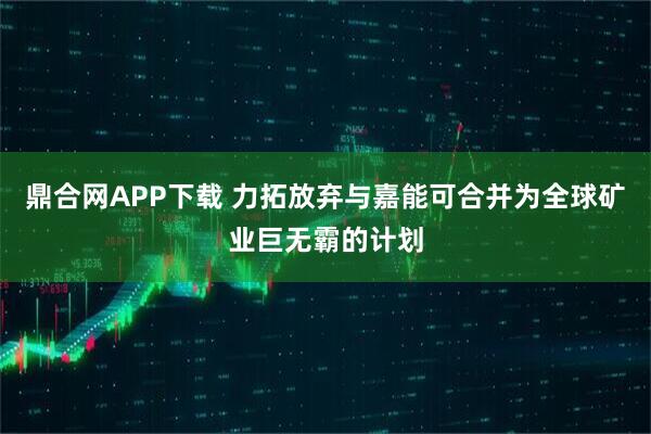 鼎合网APP下载 力拓放弃与嘉能可合并为全球矿业巨无霸的计划