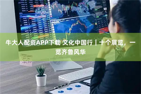 牛大人配资APP下载 文化中国行｜十个展览，一览齐鲁风华