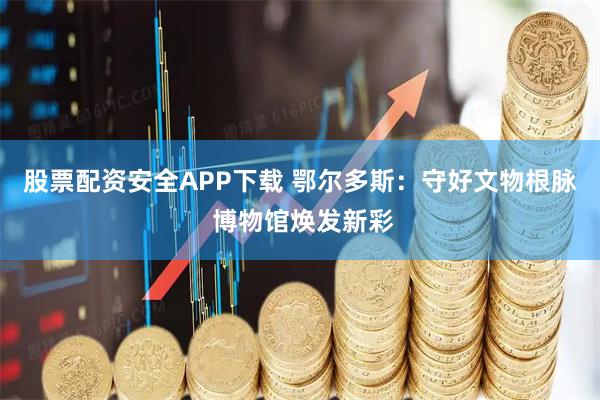 股票配资安全APP下载 鄂尔多斯：守好文物根脉 博物馆焕发新彩