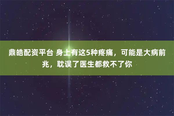 鼎皓配资平台 身上有这5种疼痛，可能是大病前兆，耽误了医生都救不了你