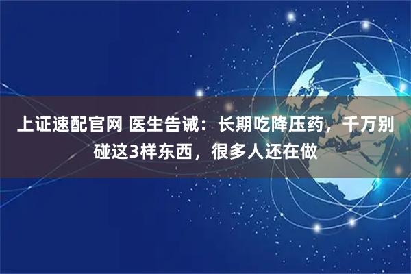 上证速配官网 医生告诫：长期吃降压药，千万别碰这3样东西，很多人还在做