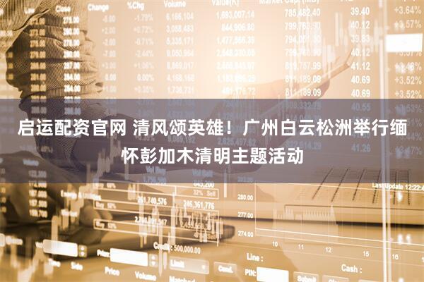 启运配资官网 清风颂英雄！广州白云松洲举行缅怀彭加木清明主题活动