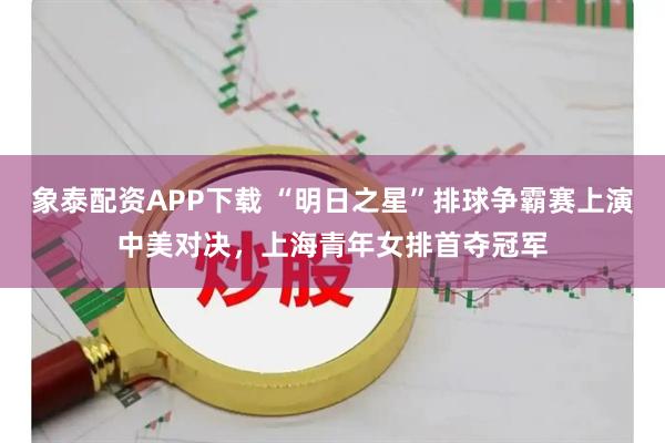 象泰配资APP下载 “明日之星”排球争霸赛上演中美对决，上海青年女排首夺冠军
