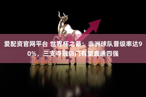 爱配资官网平台 世界杯之最：非洲球队晋级率达90%，三支夺冠热门有望直通四强
