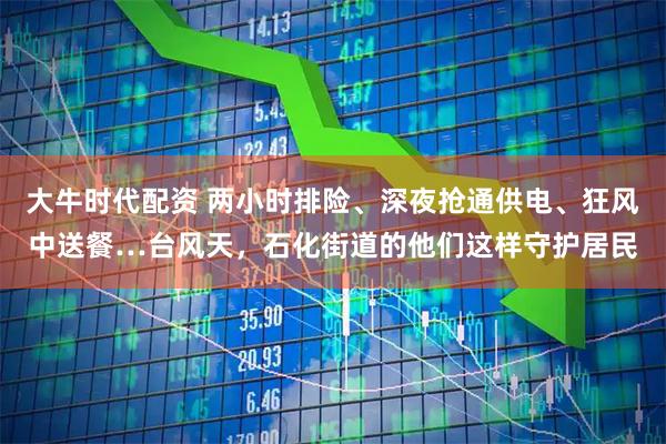 大牛时代配资 两小时排险、深夜抢通供电、狂风中送餐…台风天，石化街道的他们这样守护居民