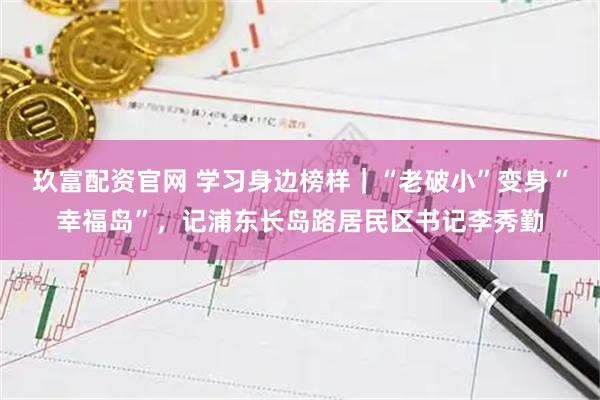 玖富配资官网 学习身边榜样｜“老破小”变身“幸福岛”，记浦东长岛路居民区书记李秀勤