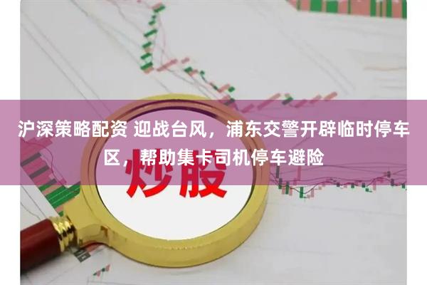 沪深策略配资 迎战台风，浦东交警开辟临时停车区，帮助集卡司机停车避险