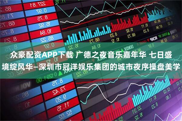众豪配资APP下载 广德之夜音乐嘉年华 七日盛境绽风华—深圳市冠洋娱乐集团的城市夜序操盘美学